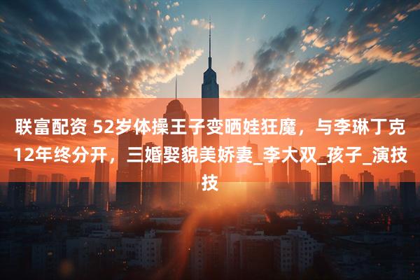 联富配资 52岁体操王子变晒娃狂魔，与李琳丁克12年终分开，三婚娶貌美娇妻_李大双_孩子_演技