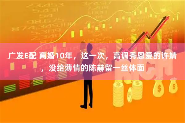 广发E配 离婚10年，这一次，高调秀恩爱的许婧，没给薄情的陈赫留一丝体面
