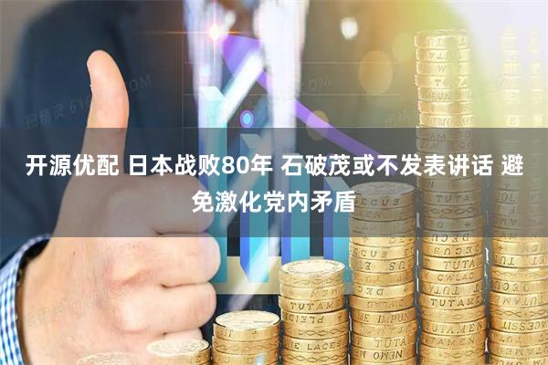 开源优配 日本战败80年 石破茂或不发表讲话 避免激化党内矛盾