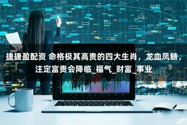 捷捷盈配资 命格极其高贵的四大生肖，龙血凤髓，注定富贵会降临_福气_财富_事业