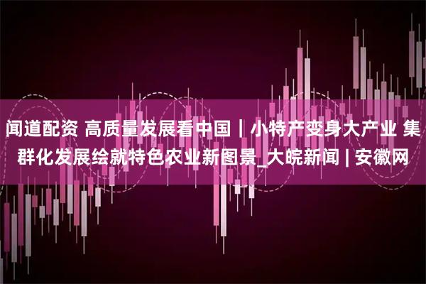 闻道配资 高质量发展看中国｜小特产变身大产业 集群化发展绘就特色农业新图景_大皖新闻 | 安徽网