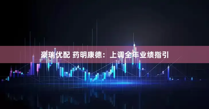 豪瑞优配 药明康德：上调全年业绩指引