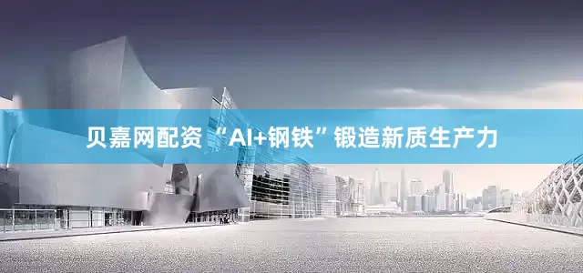贝嘉网配资 “AI+钢铁”锻造新质生产力