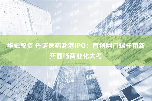 华融配资 丹诺医药赴港IPO：首创幽门螺杆菌新药面临商业化大考