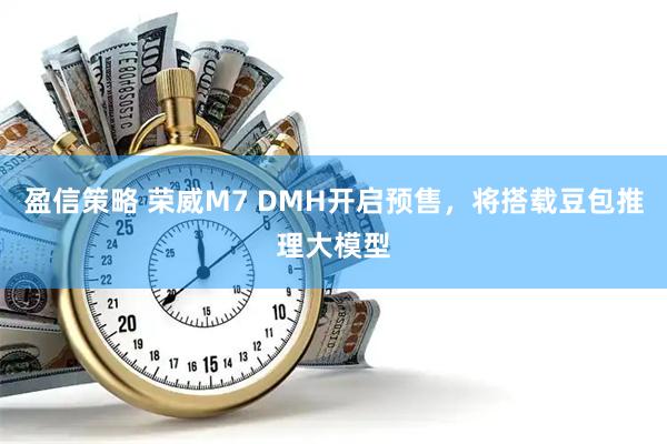 盈信策略 荣威M7 DMH开启预售，将搭载豆包推理大模型