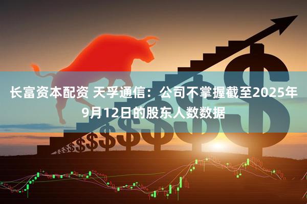 长富资本配资 天孚通信：公司不掌握截至2025年9月12日的股东人数数据