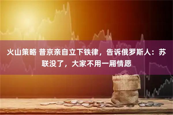 火山策略 普京亲自立下铁律，告诉俄罗斯人：苏联没了，大家不用一厢情愿