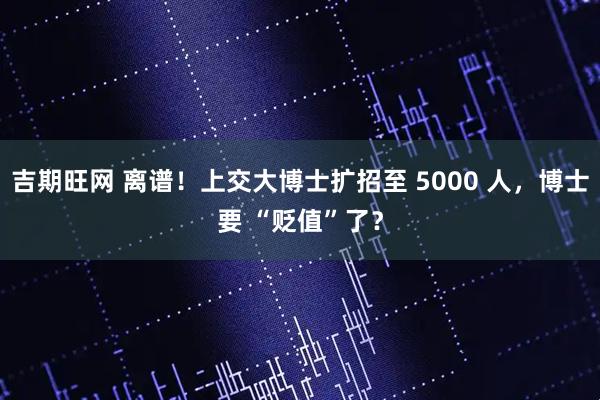 吉期旺网 离谱！上交大博士扩招至 5000 人，博士要 “贬值”了？