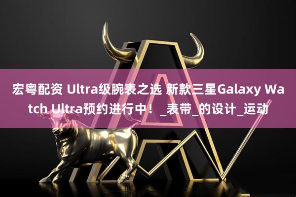 宏粤配资 Ultra级腕表之选 新款三星Galaxy Watch Ultra预约进行中！_表带_的设计_运动