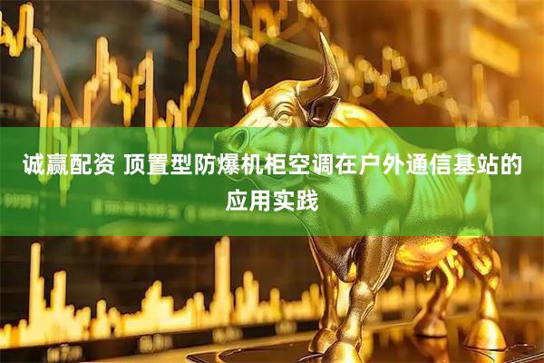 诚赢配资 顶置型防爆机柜空调在户外通信基站的应用实践