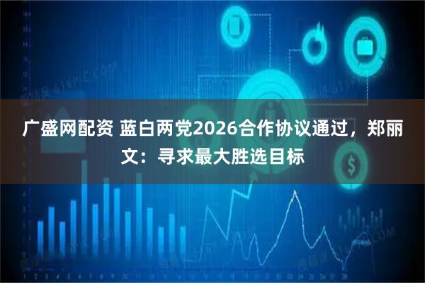 广盛网配资 蓝白两党2026合作协议通过，郑丽文：寻求最大胜选目标
