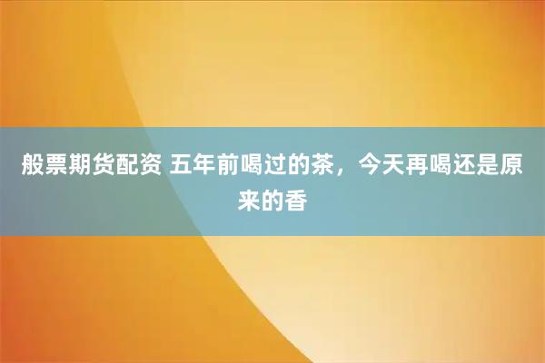般票期货配资 五年前喝过的茶，今天再喝还是原来的香
